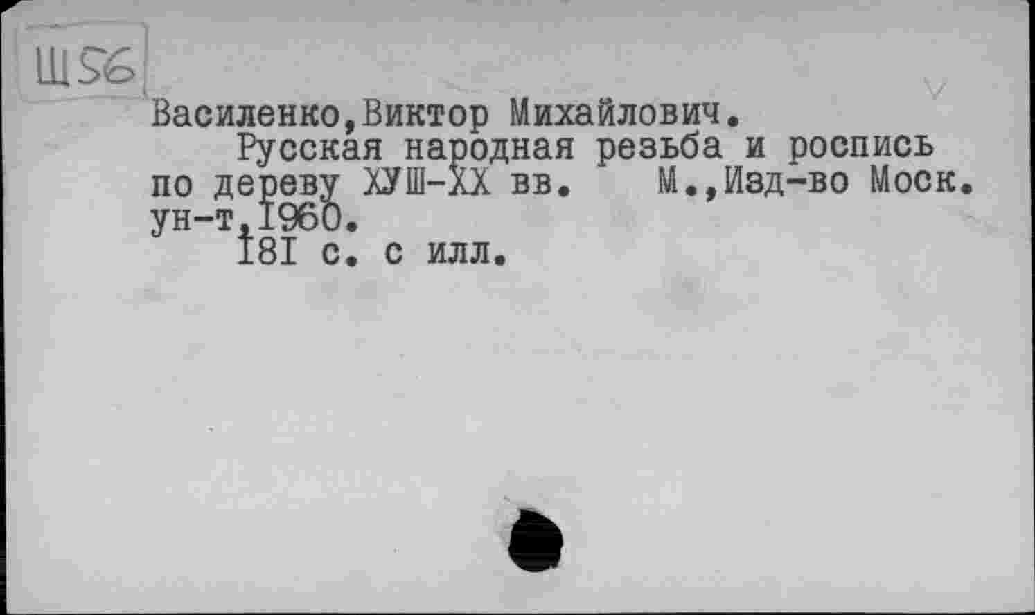 ﻿U1S&
Василенко,Виктор Михайлович.
Русская народная резьба и роспись по дереву ХУШ-лХ вв. М.,Изд-во Моск, ун-т,I960.
181 с. с илл.